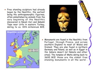 Free standing sculpture had already
begun by the Neolithic, the earliest
being the anthropomorphic figurines,
often embellished by animals from the
very beginning of the Neolithic
discovered in Nevali Cori and Göbekli
Tepe near Urfa in eastern Turkey,
dating to ca. 10th millennium BCE.
Monuments are found in the Neolithic from
Portugal, through France, and across
southern England to most of Wales and
Ireland. They are also found in northern
Germany and Poland, as well as in Egypt in
the Sahara desert (at Nabata and other
sites). The temples of Malta dating back to
3600 BCE these are the oldest free
standing monuments in all the world .
 