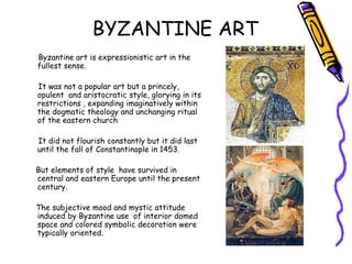 BYZANTINE ART
Byzantine art is expressionistic art in the
fullest sense.
It was not a popular art but a princely,
opulent and aristocratic style, glorying in its
restrictions , expanding imaginatively within
the dogmatic theology and unchanging ritual
of the eastern church
It did not flourish constantly but it did last
until the fall of Constantinople in 1453.
But elements of style have survived in
central and eastern Europe until the present
century.
The subjective mood and mystic attitude
induced by Byzantine use of interior domed
space and colored symbolic decoration were
typically oriented.
 