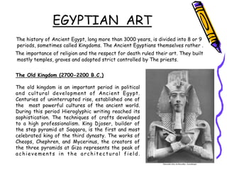 EGYPTIAN ART
The history of Ancient Egypt, long more than 3000 years, is divided into 8 or 9
periods, sometimes called Kingdoms. The Ancient Egyptians themselves rather .
The importance of religion and the respect for death ruled their art. They built
mostly temples, graves and adopted strict controlled by The priests.
The Old Kingdom (2700-2200 B.C.)
The old kingdom is an important period in political
and cultural development of Ancient Egypt.
Centuries of uninterrupted rise, established one of
the most powerful cultures of the ancient world.
During this period Hieroglyphic writing reached its
sophistication. The techniques of crafts developed
to a high professionalism. King Djoser, builder of
the step pyramid at Saqqara, is the first and most
celebrated king of the third dynasty. The works of
Cheops, Chephren, and Mycerinus, the creators of
the three pyramids at Giza represents the peak of
achievements in the architectural field.
 