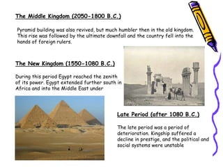 Pyramid building was also revived, but much humbler then in the old kingdom.
This rise was followed by the ultimate downfall and the country fell into the
hands of foreign rulers.
The Middle Kingdom (2050-1800 B.C.)
The New Kingdom (1550-1080 B.C.)
During this period Egypt reached the zenith
of its power. Egypt extended further south in
Africa and into the Middle East under
Late Period (after 1080 B.C.)
The late period was a period of
deterioration. Kingship suffered a
decline in prestige, and the political and
social systems were unstable
 
