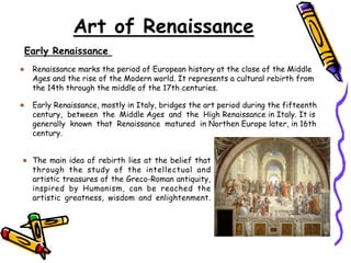 Art of Renaissance
Renaissance marks the period of European history at the close of the Middle
Ages and the rise of the Modern world. It represents a cultural rebirth from
the 14th through the middle of the 17th centuries.
Early Renaissance
Early Renaissance, mostly in Italy, bridges the art period during the fifteenth
century, between the Middle Ages and the High Renaissance in Italy. It is
generally known that Renaissance matured in Northen Europe later, in 16th
century.
The main idea of rebirth lies at the belief that
through the study of the intellectual and
artistic treasures of the Greco-Roman antiquity,
inspired by Humanism, can be reached the
artistic greatness, wisdom and enlightenment.
 