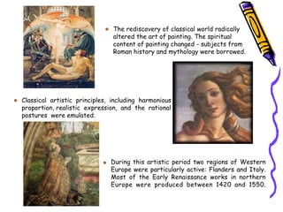 The rediscovery of classical world radically
altered the art of painting. The spiritual
content of painting changed - subjects from
Roman history and mythology were borrowed.
Classical artistic principles, including harmonious
proportion, realistic expression, and the rational
postures were emulated.
During this artistic period two regions of Western
Europe were particularly active: Flanders and Italy.
Most of the Early Renaissance works in northern
Europe were produced between 1420 and 1550.
 