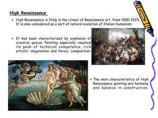 High Renaissance
High Renaissance in Italy is the climax of Renaissance art, from 1500-1525.
It is also considered as a sort of natural evolution of Italian Humanism.
It has been characterized by explosion of
creative genius. Painting especially reached
its peak of technical competence, rich
artistic imagination and heroic composition.
The main characteristics of High
Renaissance painting are harmony
and balance in construction.
 