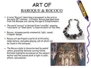 ART OF
BAROQUE & ROCOCO
A term "Rococo" describes a movement in the arts in
the early 18th century, in France. Rococo has been born
from the Baroque era, during the age of Enlightenment,
The word "rococo" is derived from "rocaille", meaning
"rock work" or "shell work," a favorite motif of the time.
Rococo stresses purely ornamental, light, casual,
irregular design.
Rococo art portrayed a world of artificiality,
make-believe, and game-playing. (all of which can
be found in the baroque).
The Rococo style is characterized by pastel
colors, gracefully delicate curving forms .
Extreme highlights are placed on the subject
matter and the overall work is light in color,
effect, and emotion.
 