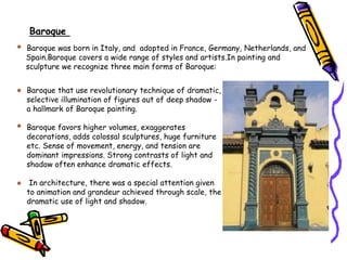 Baroque was born in Italy, and adopted in France, Germany, Netherlands, and
Spain.Baroque covers a wide range of styles and artists.In painting and
sculpture we recognize three main forms of Baroque:
Baroque that use revolutionary technique of dramatic,
selective illumination of figures out of deep shadow -
a hallmark of Baroque painting.
Baroque favors higher volumes, exaggerates
decorations, adds colossal sculptures, huge furniture
etc. Sense of movement, energy, and tension are
dominant impressions. Strong contrasts of light and
shadow often enhance dramatic effects.
In architecture, there was a special attention given
to animation and grandeur achieved through scale, the
dramatic use of light and shadow.
Baroque
 