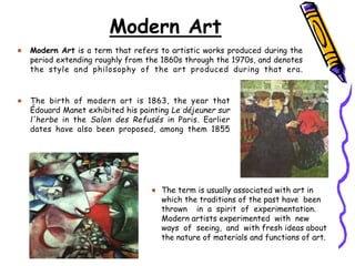 Modern Art
Modern Art is a term that refers to artistic works produced during the
period extending roughly from the 1860s through the 1970s, and denotes
the style and philosophy of the art produced during that era.
The term is usually associated with art in
which the traditions of the past have been
thrown in a spirit of experimentation.
Modern artists experimented with new
ways of seeing, and with fresh ideas about
the nature of materials and functions of art.
The birth of modern art is 1863, the year that
Édouard Manet exhibited his painting Le déjeuner sur
l'herbe in the Salon des Refusés in Paris. Earlier
dates have also been proposed, among them 1855
 