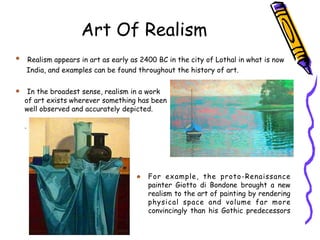 Art Of Realism
Realism appears in art as early as 2400 BC in the city of Lothal in what is now
India, and examples can be found throughout the history of art.
In the broadest sense, realism in a work
of art exists wherever something has been
well observed and accurately depicted.
.
For example, the proto-Renaissance
painter Giotto di Bondone brought a new
realism to the art of painting by rendering
physical space and volume far more
convincingly than his Gothic predecessors
 