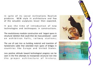I n s p i t e o f i t s s o c i a l i n c l i n a t i o n s R e a l i s m
produces NEW style in architecture and few
of the valuable sculptures lesser then expected.
I t w a s t h e t i m e o f i n t r o d u c t i o n o f n e w
technologies and techneques in constructions.
The revolutionary modular construction and largest spans in
structural skeleton that could then be mass-produced - used
o n e x h i b i t i o n h a l l s , r a i l w a y s t a t i o n s ;
The use of cast iron as building material and invention of
twisted-wire cable that extended main spans of bridges in
c o u n t r i e s l i k e E u r o p e a n d U n i t e d S t a t e s .
Less positive attitude toward technological progress can be
seen in the first attempts to incorporate structural iron into
t h e p r o p e r a c h i t e c t u r e o f h i s t o r y .
 
