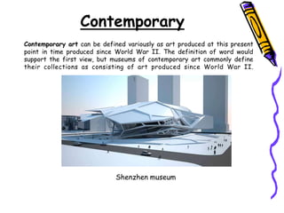 Contemporary art can be defined variously as art produced at this present
point in time produced since World War II. The definition of word would
support the first view, but museums of contemporary art commonly define
their collections as consisting of art produced since World War II.
Contemporary
Shenzhen museum
 