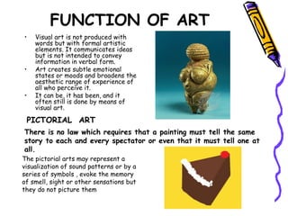 FUNCTION OF ART
• Visual art is not produced with
words but with formal artistic
elements. It communicates ideas
but is not intended to convey
information in verbal form.
• Art creates subtle emotional
states or moods and broadens the
aesthetic range of experience of
all who perceive it.
• It can be, it has been, and it
often still is done by means of
visual art.
PICTORIAL ART
There is no law which requires that a painting must tell the same
story to each and every spectator or even that it must tell one at
all.
The pictorial arts may represent a
visualization of sound patterns or by a
series of symbols , evoke the memory
of smell, sight or other sensations but
they do not picture them
 
