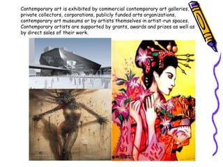 Contemporary art is exhibited by commercial contemporary art galleries,
private collectors, corporations, publicly funded arts organizations,
contemporary art museums or by artists themselves in artist-run spaces.
Contemporary artists are supported by grants, awards and prizes as well as
by direct sales of their work.
 
