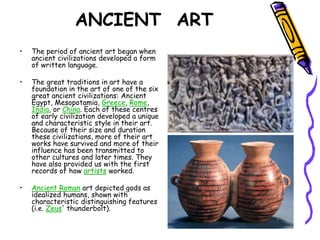 ANCIENT ART
• The period of ancient art began when
ancient civilizations developed a form
of written language.
• The great traditions in art have a
foundation in the art of one of the six
great ancient civilizations: Ancient
Egypt, Mesopotamia, Greece, Rome,
India, or China. Each of these centres
of early civilization developed a unique
and characteristic style in their art.
Because of their size and duration
these civilizations, more of their art
works have survived and more of their
influence has been transmitted to
other cultures and later times. They
have also provided us with the first
records of how artists worked.
• Ancient Roman art depicted gods as
idealized humans, shown with
characteristic distinguishing features
(i.e. Zeus' thunderbolt).
 