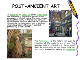 POST-ANCIENT ART
In Byzantine and Gothic art of the Middle Ages,
the dominance of the church insisted on the
expression of biblical truths. There was no need
to depict the reality of the material world, in
which man was born in a "state of sin", especially
through the extensive use of gold in paintings,
which also presented figures in idealised,
patterned (i.e."flat") forms.
The Renaissance is the return yet again to
valuation of the material world, and this
paradigm shift is reflected in art forms, which
show the corporeality of the human body, and
the three dimensional reality of landscape
 