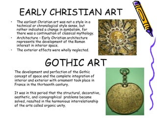 EARLY CHRISTIAN ART
• The earliest Christian art was not a style in a
technical or chronological style sense, but
rather indicated a change in symbolism, for
there was a continuation of classical mythology.
• Architecture – Early Christian architecture
represents the development of the Roman
interest in interior space.
• The exterior effects were wholly neglected.
GOTHIC ART
The development and perfection of the Gothic
concept of space and the complete integration of
interior and exterior with ornament took place in
France in the thirteenth century.
It was in this period that the structural, decorative,
aesthetic, and iconographical problems became
solved, resulted in the harmonious interrelationship
of the arts called organic unity.
 