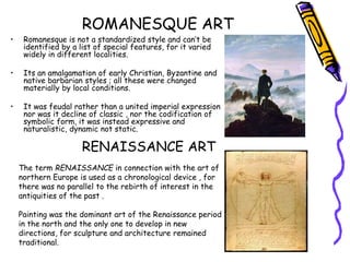 ROMANESQUE ART
• Romanesque is not a standardized style and can’t be
identified by a list of special features, for it varied
widely in different localities.
• Its an amalgamation of early Christian, Byzantine and
native barbarian styles ; all these were changed
materially by local conditions.
• It was feudal rather than a united imperial expression
nor was it decline of classic , nor the codification of
symbolic form, it was instead expressive and
naturalistic, dynamic not static.
RENAISSANCE ART
The term RENAISSANCE in connection with the art of
northern Europe is used as a chronological device , for
there was no parallel to the rebirth of interest in the
antiquities of the past .
Painting was the dominant art of the Renaissance period
in the north and the only one to develop in new
directions, for sculpture and architecture remained
traditional.
 