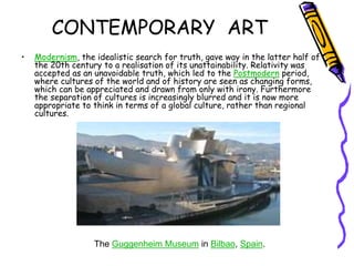 CONTEMPORARY ART
• Modernism, the idealistic search for truth, gave way in the latter half of
the 20th century to a realisation of its unattainability. Relativity was
accepted as an unavoidable truth, which led to the Postmodern period,
where cultures of the world and of history are seen as changing forms,
which can be appreciated and drawn from only with irony. Furthermore
the separation of cultures is increasingly blurred and it is now more
appropriate to think in terms of a global culture, rather than regional
cultures.
The Guggenheim Museum in Bilbao, Spain.
 