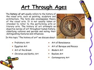 Art Through Ages
The history of art usually refers to the history of
the visual arts, such as painting, sculpture and
architecture. The term also encompasses theory
of the visual arts. It is not usually taken or
intended to refer to the performing arts or
literary arts. The history of art attempts an
objective survey of art throughout human history,
classifying cultures and periods and noting their
distinguishing features and influences.
In this topic “The history of art” we discuss about :
Prehistoric Art
Egyptian Art
Art of the Greek
Christian and Gothic Art
Art of Renaissance
Art of Baroque and Rococo
Modern Art
Realism Art
Contemporary Art
 