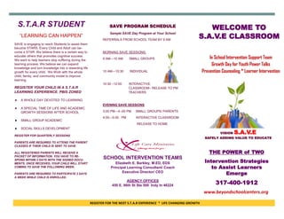 REGISTER FOR THE NEXT S.T.A.R EXPERIENCE * LIFE CHANGING GROWTH
THE POWER of TWO
Intervention Strategies
to Assist Learners
Emerge
317-400-1912
WELCOME TO
S.A.V.E CLASSROOM
S.T.A.R STUDENT
“LEARNING CAN HAPPEN”
SAVE is engaging to reach Students to assist them
become STARS. Every Child and Adult can be-
come a STAR. We believe there is a certain way to
educate others that promotes cognitive success.
We want to help learners stop suffering during the
learning process. We believe we can expand
knowledge and turn knowledge into a rewarding life
growth for every child. We Work with the whole
child, family, and community model to improve
learning.
REGISTER YOUR CHILD IN A S.T.A.R
LEARNING EXPERIENCE. PBIS ZONED
 A WHOLE DAY DEVOTED TO LEARNING
 A SPECIAL TIME OF LIFE AND ACADEMIC
GROWTH SESSIONS AFTER SCHOOL
 SMALL GROUP ACADEMIC
 SOCIAL SKILLS DEVELOPMENT
REGISTER FOR QUARTERLY SESSIONS
PARENTS ARE REQUIRED TO ATTEND THE PARENT
CLASSES IF THEIR CHILD IS SENT TO SAVE.
ALL REGISTERED PARENTS WILL RECEIVE A
PACKET OF INFORMATION. YOU HAVE TO RE-
SPOND WITHIN 2 DAYS WITH THE SIGNED DOCU-
MENTS. ONCE RECEIVED, YOUR CHILD WILL START
COMING TO SAVE THE FOLLOWING WEEK.
PARENTS ARE REQUIRED TO PARTICIPATE 2 DAYS
A WEEK WHILE CHILD IS ENROLLED.
In School Intervention Support Team
Growth Day for Youth Power Talks
Prevention Counseling * Learner Intervention
VISION S.A.V.E
SAFELY ADDING VALUE TO EDUCATE
SCHOOL INTERVENTION TEAMS
Elizabeth E. Barkley, M.ED, EDS
Principal Learning Consultant/ Coach
Executive Director/ CEO
AGENCY OFFICES
450 E. 96th St Ste 500 Indy In 46224
SAVE PROGRAM SCHEDULE
Sample SAVE Day Program at Your School
REFERRALS FROM SCHOOL TEAM BY 9 AM
MORNING SAVE SESSIONS:
9 AM—10 AM SMALL GROUPS
10 AM—10:30 INDIVIDUAL
10:30 –12:00 INTERACTIVE
CLASSROOM– RELEASE TO PM
TEACHERS
EVENING SAVE SESSIONS
3:00 PM—4:-00 PM SMALL GROUPS/ PARENTS
4:00—5:00 PM INTERACTIVE CLASSROOM
RELEASE TO HOME
www.beyondschoolcenters.org
 