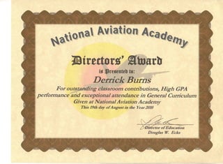 lljrtitor.~ ·atuarb
is ~rtStnttb to:I
Derrick Burns
For outstanding classroom contributions, High GPA
performance and exceptional attendance in General Curriculum
Given at National Aviation Academy
This,19th day of August in the Year 2010
. ector of Education
Douglas W. Ecks
 