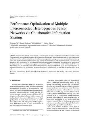 Journal of Ambient Intelligence and Smart Environments 0 (0) 1 1
IOS Press
Performance Optimization of Multiple
Interconnected Heterogeneous Sensor
Networks via Collaborative Information
Sharing
Sougata Pal a, Simon Oechsner a Boris Bellalta a,∗ Miquel Oliver a
a
Department of Information and Communication Technologies. Universitat Pompeu Fabra, Barcelona.
e-mail:{name.surname}@upf.edu
Abstract. Interconnecting multiple sensor networks is a relatively new research ﬁeld which has emerged in the Wireless Sensor
Network domain. Wireless Sensor Networks (WSNs) have typically been seen as logically separate, and few works have consid-
ered interconnection and interaction between them. Interconnecting multiple heterogeneous sensor networks therefore opens up
a new ﬁeld besides more traditional research on, e.g., routing, self organization, or MAC layer development. Up to now, some
approaches have been proposed for interconnecting multiple sensor networks with goals like information sharing or monitoring
multiple sensor networks. In this paper, we propose to utilize inter-WSN communication to enable Collaborative Performance
Optimization, i.e., our approach aims to optimize the performance of individual WSNs by taking into account measured in-
formation from others. The parameters to be optimized are energy consumption on the one hand and sensing quality on the
other.
Keywords: Interconnecting Wireless Sensor Networks, Performance Optimization, P2P Overlay, Collaborative Information
Sharing
1. Introduction
Wireless Sensor Networks (WSNs) [1] are wireless
networks whose primary task is information gathering
by monitoring parameters of the environment. They
consist of a number of sensor nodes each gathering in-
formation and reporting it back to their sink. The ob-
served parameters can take a variety of forms, such as
temperature, humidity, pollution, trafﬁc, volcano and
earthquake activities, structural deﬁciencies, bird ﬂight
path patterns or even enemy movements on battle-
ﬁelds. Due to this rich and dynamic ﬁeld of applica-
tions WSNs have become an active research ﬁeld in
the area of wireless communications.
*Corresponding author. E-mail: boris.bellalta@upf.edu
The main research focus for WSNs is on creating
smarter, cheaper and more intelligent sensors, as well
as more energy efﬁcient networks. But even although
there has been tremendous progress, there remain nu-
merous unsolved issues. Moreover, due to their vary-
ing application scenarios, individual sensor networks
differ from each other, e.g, in terms of their individ-
ual protocol stack or network functionality. This is par-
tially due to the fact that different vendors are manu-
facturing different kinds of sensor network nodes, so
every sensor network has its own MAC, routing and
transport protocols. Due to this heterogeneity, sensor
networks are typically considered as individual entities
being logically separated from each other.
As a result, research on WSNs focuses more on
internal issues of single networks, such as routing,
energy management or MAC protocol development.
1876-1364/0-1900/$17.00 c 0 – IOS Press and the authors. All rights reserved
 