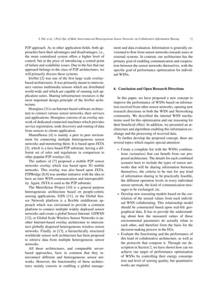 S. Pal, et al., / Perf. Opt. of Mult. Interconnected Heterogeneous Sensor Networks via Collaborative Information Sharing 11
P2P approach. As in other application ﬁelds, both ap-
proaches have their advantages and disadvantages, i.e.,
the more centralized system offers a higher level of
control, but at the price of introducing a central point
of failure and scalability issues. Due to the fact that our
approach belongs to the class of P2P architectures, we
will primarily discuss these systems.
IrisNet [2] was one of the ﬁrst large scale overlay-
based architectures. It was primarily meant to intercon-
nect various multimedia sensors which are distributed
world-wide and which are capable of running rich ap-
plication suites. Sharing infrastructure resources is the
most important design principle of the IrisNet archi-
tecture.
Hourglass [3] is an Internet-based software architec-
ture to connect various sensor networks, their services
and applications. Hourglass consists of an overlay net-
work of dedicated connected machines which provides
service registration, node discovery and routing of data
from sensors to clients application.
SharedSense [4] is mainly a peer to peer environ-
ment for connecting multiple heterogeneous sensor
networks and monitoring them. It is based upon JXTA
[5], which is a Java based P2P substrate, having a dif-
ferent set of rules and regulations in comparison to
other popular P2P overlays [6].
The authors of [7] proposed a mobile P2P sensor
networks overlay which was based upon 3G mobile
networks. This overlay was also based upon JXTA.
P2PBridge [8,9] was another initiative with the idea to
have an inter WSN-communication and interoperabil-
ity. Again, JXTA is used as the P2P substrate.
The MetroSense Project [10] is a general purpose
heterogeneous architecture based on people-centric
sensing applications. GSN [11], or the Global Sen-
sor Network platform is a ﬂexible middleware ap-
proach which was envisioned to provide a common
platform to connect multiple widely deployed sensor
networks and create a global Sensor Internet. GSWSN
[12], or Global Scale Wireless Sensor Networks is an-
other Internet-based overlay architecture to intercon-
nect globally dispersed heterogeneous wireless sensor
networks. Finally, in [13], a hierarchically structured
worldwide sensor web architecture has been proposed
to retrieve data from multiple heterogeneous sensor
networks.
All these architectures, and comparable server-
based approaches, have in common that they in-
terconnect different and heterogeneous sensor net-
works. However, the functionality of these architec-
tures mainly consists in enabling a global manage-
ment and data evaluation. Information is generally en-
visioned to ﬂow from sensor networks towards users or
external systems. In contrast, our architecture has the
primary goal of enabling communication and coopera-
tion between the sensor networks themselves, with the
speciﬁc goal of performance optimization for individ-
ual WSNs.
6. Conclusion and Open Research Directions
In this paper, we have proposed a new concept to
improve the performance of WSNs based on informa-
tion received from other sensor networks, opening new
research directions in both the WSN and Networking
community. We described the internal WSN mecha-
nisms used for this optimization and our reasoning for
their beneﬁcial effect. In addition, we presented an ar-
chitecture and algorithms enabling this information ex-
change and the processing of received data.
To further develop the proposed concept, there are
several topics which require special attention:
– Create a complete list with the WSNs combina-
tions (scenarios) that can beneﬁt from our pro-
posed architecture. The details for each combined
scenario have to include the types of sensor net-
works that will be sharing information between
themselves, the criteria to be met for any kind
of information sharing to be practically feasible,
the different operation levels in every individual
sensor network, the kind of communication mes-
sages to be exchanged, etc.
– Develop new reasoning models based on the cor-
relation of the sensed values from each individ-
ual WSN collaborating. This relationship model
should be constructed based upon real-life geo-
graphical data. It has to provide the understand-
ing about how the measured values of those
environmental parameters do actually relate to
each other, and therefore form the basis for the
decision-making process in the EGs.
– Evaluate the functioning and the performance of
this kind of collaborative architecture, as well as
the protocols that compose it. Through our de-
scription in Section 2, we have shown how can we
achieve our target of performance optimization
of WSNs by controlling their energy consump-
tion and level of sensing quality, but quantitative
works are required.
 