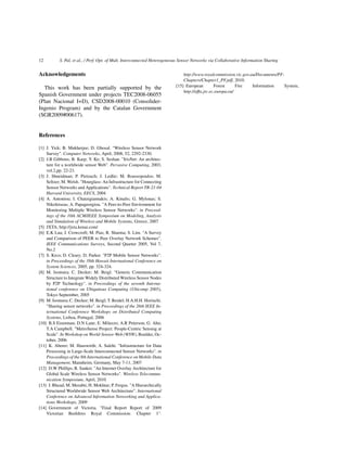 12 S. Pal, et al., / Perf. Opt. of Mult. Interconnected Heterogeneous Sensor Networks via Collaborative Information Sharing
Acknowledgements
This work has been partially supported by the
Spanish Government under projects TEC2008-06055
(Plan Nacional I+D), CSD2008-00010 (Consolider-
Ingenio Program) and by the Catalan Government
(SGR2009#00617).
References
[1] J. Yick; B. Mukherjee; D. Ghosal. "Wireless Sensor Network
Survey". Computer Networks, April, 2008, 52, 2292-2330.
[2] J.B Gibbons; B. Karp; Y. Ke; S. Seshan. "IrisNet: An architec-
ture for a worldwide sensor Web". Pervasive Computing, 2003,
vol.2,pp. 22-23.
[3] J. Shneidman; P. Pietzuch; J. Ledlie; M. Roussopoulos; M.
Seltzer; M. Welsh. "Hourglass: An Infrastructure for Connecting
Sensor Networks and Applications". Technical Report TR-21-04
Harvard University, EECS, 2004
[4] A. Antoniou; I. Chatzigiannakis; A. Kinalis; G. Mylonas; S.
Nikoletseas; A. Papageorgiou. "A Peer-to-Peer Environment for
Monitoring Multiple Wireless Sensor Networks". in Proceed-
ings of the 10th ACM/IEEE Symposium on Modeling, Analysis
and Simulation of Wireless and Mobile Systems, Greece, 2007
[5] JXTA, http://jxta.kenai.com/
[6] E.K Lua; J. Crowcroft; M. Pias; R. Sharma; S. Lim. "A Survey
and Comparison of PEER to Peer Overlay Network Schemes".
IEEE Communications Surveys, Second Quarter 2005, Vol 7,
No.2
[7] S. Krco; D. Cleary; D. Parker. "P2P Mobile Sensor Networks".
in Proceedings of the 38th Hawaii International Conference on
System Sciences, 2005, pp. 324-324.
[8] M. Isomura; C. Decker; M. Beigl. "Generic Communication
Structure to Integrate Widely Distributed Wireless Sensor Nodes
by P2P Technology". in Proceedings of the seventh Interna-
tional conference on Ubiquitous Computing (Ubicomp 2005),
Tokyo September, 2005
[9] M. Isomura; C. Decker; M. Beigl; T. Reidel; H.A.H.H. Horiuchi.
"Sharing sensor networks". in Proceedings of the 26th IEEE In-
ternational Conference Workshops on Distributed Computing
Systems, Lisboa, Portugal, 2006
[10] B.S Eisenman; D.N Lane; E. Miluzzo; A.R Peterson; G. Ahn;
T.A Campbell. "MetroSense Project: People-Centric Sensing at
Scale". In Workshop on World-Sensor-Web (WSW), Boulder, Oc-
tober, 2006
[11] K. Aberer; M. Hauswirth; A. Salehi. "Infrastructure for Data
Processing in Large-Scale Interconnected Sensor Networks". in
Proceedings of the 8th International Conference on Mobile Data
Management, Mannheim, Germany, May 7-11, 2007
[12] D.W Phillips; R. Sanker. "An Internet Overlay Architecture for
Global Scale Wireless Sensor Networks". Wireless Telecommu-
nication Symposium, April, 2010
[13] I. Rhead; M. Merabti; H. Mokhtar; P. Fergus. "A Hierarchically
Structured Worldwide Sensor Web Architecture". International
Conference on Advanced Information Networking and Applica-
tions Workshops, 2009
[14] Government of Victoria. "Final Report Report of 2009
Victorian Bushﬁres Royal Commission: Chapter 1".
http://www.royalcommission.vic.gov.au/Documents/PF-
Chapters/Chapter1_PF.pdf, 2010.
[15] European Forest Fire Information System,
http://efﬁs.jrc.ec.europa.eu/
 