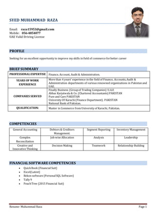 Resume- Muhammad Raza Page 1
SYED MUHAMMAD RAZA
Email: raza15953@gmail.com
Mobile: 056-4854077
UAE Valid Driving License
PROFILE
Seeking for an excellent opportunity to improve my skills in field of commerce forbetter career
BRIEFSUMMARY
PROFESSIONALEXPERTISE Finance, Account, Audit & Administration.
YEARS OF WORK
EXPERIENCE
More than 4 years’ experience in the field of Finance, Accounts,Audit &
Administration departments of various renowned organizations in Pakistan and
UAE.
COMPANIES SERVED
1) Finally Business (Groupof Trading Companies) U.A.E
2) Abbas Karjatwala & Co. (Chartered Accountants) PAKISTAN
3) Pure and Care PAKISTAN
4) University Of Karachi (Finance Department). PAKISTAN
5) National Bank of Pakistan.
QUALIFICATION: Master in Commerce from University of Karachi, Pakistan.
COMPETENCIES
General Accounting Debtors & Creditors
Management.
Segment Reporting Inventory Management
Complex
Reconciliation
Job wise Allocation Analysis Leadership
Creative and
Innovative Thinking
Decision Making Teamwork Relationship Building
FINANCIALSOFTWARE COMPETENCIES
 QuickBook (Financial Suit)
 Excel(Latest)
 Bekon software (PersonalSQL Software)
 Tally 9
 PeachTree (2015 Financial Suit)
 