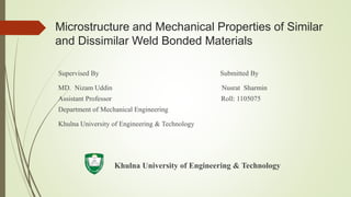 Microstructure and Mechanical Properties of Similar
and Dissimilar Weld Bonded Materials
Supervised By Submitted By
MD. Nizam Uddin Nusrat Sharmin
Assistant Professor Roll: 1105075
Department of Mechanical Engineering
Khulna University of Engineering & Technology
Khulna University of Engineering & Technology
 