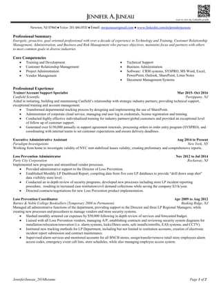 JenniferJuneau_2016Resume Page 1 of 2
JENNIFER A. JUNEAU
Newton, NJ 07860  Voice: 201.486.0533  Email: mrsjuneau@gmail.com  www.linkedin.com/in/jenniferjuneau 
Professional Summary
Energetic, proactive, goal oriented professional with over a decade of experience in Technology and Training, Customer Relationship
Management, Administration, and Business and Risk Management who pursues objectives, maintains focus and partners with others
to meet common goals in diverse industries.
Core Competencies
 Training and Development
 Customer Relationship Management
 Project Administration
 Vendor Management
 Technical Support
 Business Administration
 Software: CRM systems, SYSPRO, MS Word, Excel,
PowerPoint, Outlook, SharePoint, Lotus Notes
 Document Management Systems
Professional Experience
Trainer/Account Support Specialist Mar 2015- Oct 2016
Canfield Scientific Parsippany, NJ
Aided in initiating, building and maintaining Canfield’s relationship with strategic industry partners; providing technical support,
exceptional training and account management.
 Transformed departmental tracking process by designing and implementing the use of SharePoint.
 Administrator of corporate cloud service, managing end user log in credentials, license registration and training.
 Conducted highly effective individualized training for industry partners/global customers and provided an exceptional level
of follow up of customer support.
 Generated over $150,000 annually in support agreement renewals, processing orders in order entry program (SYSPRO), and
coordinating with internal teams to set customer expectations and ensure delivery deadlines.
Executive Administrative Assistant Aug 2014 to Present
Paradigm Investigations New York, NY
Working from home to investigate validity of NYC rent stabilized leases validity; creating preliminary and comprehensive reports.
Loss Prevention Administrator Nov 2012 to Jul 2014
Party City Corporation Rockaway, NJ
Implemented new programs and streamlined vendor processes.
 Provided administrative support to the Director of Loss Prevention.
 Established Monthly LP Dashboard Report; compiling data from five core LP databases to provide “drill down snap shot”
data visibility store level.
 Conducted an in depth review of security programs; developed new processes including store LP incident reporting
procedure, resulting in increased case restitution/civil demand collections while saving the company $31k/year.
 Directed contracts/negotiations for new Loss Prevention product implementation.
Loss Prevention Coordinator Apr 2009 to Aug 2012
Barnes & Noble College Booksellers (Temporary 2008 to Permanent) Basking Ridge, NJ
Managed all administrative functions of the department, providing support to the Director and three LP Regional Managers; while
creating new processes and procedures to manage vendors and store security systems.
 Slashed monthly armored car expenses by $50,000 following in depth review of services and forecasted budget.
 Liaised with all Loss Prevention vendors, managing A/P, establishing contracts and reviewing security system diagrams for
installation/relocation/renovation (i.e. alarm systems, locks/Detex units, safe installs/retrofits, EAS systems, and CCTV).
 Instituted new tracking methods for LP Department, including but not limited to restitution accounts, creation of electronic
incident report submission and contract maintenance.
 Supervised alarm services and monitored accounts for all BNCB stores; assign/transfer/remove retail store employees alarm
access codes, emergency event call lists, store schedules, while also managing employee access system.
scan to view my LinkedIn profile
 