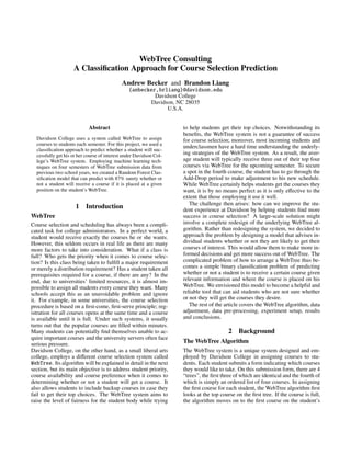 WebTree Consulting
A Classiﬁcation Approach for Course Selection Prediction
Andrew Becker and Brandon Liang
{anbecker,brliang}@davidson.edu
Davidson College
Davidson, NC 28035
U.S.A.
Abstract
Davidson College uses a system called WebTree to assign
courses to students each semester. For this project, we used a
classiﬁcation approach to predict whether a student will suc-
cessfully get his or her course of interest under Davidson Col-
lege’s WebTree system. Employing machine learning tech-
niques on four semesters of WebTree submission data from
previous two school years, we created a Random Forest Clas-
siﬁcation model that can predict with 87% surety whether or
not a student will receive a course if it is placed at a given
position on the student’s WebTree.
1 Introduction
WebTree
Course selection and scheduling has always been a compli-
cated task for college administrators. In a perfect world, a
student would receive exactly the courses he or she wants.
However, this seldom occurs in real life as there are many
more factors to take into consideration. What if a class is
full? Who gets the priority when it comes to course selec-
tion? Is this class being taken to fulﬁll a major requirement
or merely a distribution requirement? Has a student taken all
prerequisites required for a course, if there are any? In the
end, due to universities’ limited resources, it is almost im-
possible to assign all students every course they want. Many
schools accept this as an unavoidable problem and ignore
it. For example, in some universities, the course selection
procedure is based on a ﬁrst-come, ﬁrst-serve principle; reg-
istration for all courses opens at the same time and a course
is available until it is full. Under such systems, it usually
turns out that the popular courses are ﬁlled within minutes.
Many students can potentially ﬁnd themselves unable to ac-
quire important courses and the university servers often face
serious pressure.
Davidson College, on the other hand, as a small liberal arts
college, employs a diﬀerent course selection system called
WebTree. Its algorithm will be explained in detail in the next
section, but its main objective is to address student priority,
course availability and course preference when it comes to
determining whether or not a student will get a course. It
also allows students to include backup courses in case they
fail to get their top choices. The WebTree system aims to
raise the level of fairness for the student body while trying
to help students get their top choices. Notwithstanding its
beneﬁts, the WebTree system is not a guarantee of success
for course selection; moreover, most incoming students and
underclassmen have a hard time understanding the underly-
ing strategies of the WebTree system. As a result, the aver-
age student will typically receive three out of their top four
courses via WebTree for the upcoming semester. To secure
a spot in the fourth course, the student has to go through the
Add-Drop period to make adjustment to his new schedule.
While WebTree certainly helps students get the courses they
want, it is by no means perfect as it is only eﬀective to the
extent that those employing it use it well.
The challenge then arises: how can we improve the stu-
dent experience at Davidson by helping students ﬁnd more
success in course selection? A large-scale solution might
involve a complete redesign of the underlying WebTree al-
gorithm. Rather than redesigning the system, we decided to
approach the problem by designing a model that advises in-
dividual students whether or not they are likely to get their
courses of interest. This would allow them to make more in-
formed decisions and get more success out of WebTree. The
complicated problem of how to arrange a WebTree thus be-
comes a simple binary classiﬁcation problem of predicting
whether or not a student is to receive a certain course given
relevant information and where the course is placed on his
WebTree. We envisioned this model to become a helpful and
reliable tool that can aid students who are not sure whether
or not they will get the courses they desire.
The rest of the article covers the WebTree algorithm, data
adjustment, data pre-processing, experiment setup, results
and conclusions.
2 Background
The WebTree Algorithm
The WebTree system is a unique system designed and em-
ployed by Davidson College in assigning courses to stu-
dents. Each student submits a form indicating which courses
they would like to take. On this submission form, there are 4
“trees”, the ﬁrst three of which are identical and the fourth of
which is simply an ordered list of four courses. In assigning
the ﬁrst course for each student, the WebTree algorithm ﬁrst
looks at the top course on the ﬁrst tree. If the course is full,
the algorithm moves on to the ﬁrst course on the student’s
 