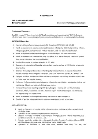 Narsimha Rao K
SAP BI-HANA CONSULTANT
+91 9701185607 Email:narsimha7.koppula@gmail.com
Professional Summary:
Total 3.5 yearsof IT Experience into SAP Implementation and supporting, SAPBW/ BI. Beingan
effective team player possessing good communication and adaptive to new changing technologies.
SAP BW/BI Expertise:
 Having 3.5 Years of working experience in full life cycle on SAP BW-BI, SAP R/3, BO
 Hands on experience in creating customized Infocubes, Infoobjects, DSO, Multiproviders, Infosets,
Info packages, DTP, transformations , Virtual Providers , APD and Open hub destination.
 Hands on experience and vast knowledge on BI content objects and their installations.
 Hands on experience in LO extraction using LO cockpit , FISL extractions and creation of generic
data source from views and Function Modules.
 Good understanding of Business Modules (FI ,SD, MM).
 Experience in automation of loads by process chain creation and use of BW Monitor to supervise
data loading.
 Extensive Knowledge and expertise in handing all production failures in process chains which
includes incorrect data during DSO activation , Error DTP, No marker update , ALE Remote Lock.
 Designed a custom Data Reconciliation flow for FI client which successfully deal with variance due
to Timing issue and opening balance.
 Performed Performance tuning techniques on Infocube like partitioning , aggregation, Roll up and
maintaining DB stats and automated into process chains.
 Hands on Experience reporting using BEX Query Designer , creating CKF and RKF, Variables,
Conditions, filters, Exceptions and cells , Report to report Interface techniques and distributing
the reports using Bex Broadcasters.
 Hands on experience creating and enhancing documents in Web Intelligence.
 Capable of working independently with minimum supervision as well as in a team.
HANA EXPERTISE:
 Hands on Experience in creating HANA information views modeling; attribute, analytical and
calculation views
 Experience in BW support during BW on HANA migration.
 Extensive knowledge and Hands on experience in writing SQL queries , Stored Procedures,DDL
and DML statements , CE functions , AFL.
 Extensive knowledge on LSA , LSA++, Composite Provider, Transient Providers , Advanced DSO
(ADSO) and Open ODS view using BW Modeling Tool in HANA Studio.
 Experience in extraction of data from Excel, External data base, SAP BW, SAP
 