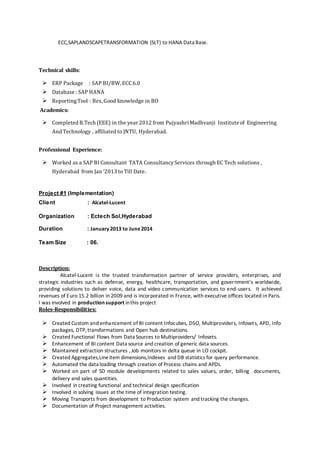 ECC,SAPLANDSCAPETRANSFORMATION (SLT) to HANA Data Base.
Technical skills:
 ERP Package : SAP BI/BW, ECC6.0
 Database : SAP HANA
 ReportingTool : Bex, Good knowledge in BO
Academics:
 Completed B.Tech (EEE) in the year 2012 from Pujyashri Madhvanji Institute of Engineering
And Technology , affiliated to JNTU, Hyderabad.
Professional Experience:
 Worked as a SAP BI Consultant TATA ConsultancyServices through EC Tech solutions ,
Hyderabad from Jan ’2013 to Till Date.
Project #1 (Implementation)
Client : Alcatel-Lucent
Organization : Ectech Sol,Hyderabad
Duration : January 2013 to June2014
Team Size : 06.
Description:
Alcatel-Lucent is the trusted transformation partner of service providers, enterprises, and
strategic industries such as defense, energy, healthcare, transportation, and government’s worldwide,
providing solutions to deliver voice, data and video communication services to end-users. It achieved
revenues of Euro 15.2 billion in 2009 and is incorporated in France, with executive offices located in Paris.
I was involved in production support inthis project
Roles-Responsibilities:
 Created Custom and enhancement of BI content Infocubes, DSO, Multiproviders, Infosets, APD, Info
packages, DTP, transformations and Open hub destinations.
 Created Functional Flows from Data Sources to Multiproviders/ Infosets.
 Enhancement of BI content Data source and creation of generic data sources.
 Maintained extraction structures , Job monitors in delta queue in LO cockpit.
 Created Aggregates,Lineitem dimensions,Indexes and DB statistics for query performance.
 Automated the data loading through creation of Process chains and APDs.
 Worked on part of SD module developments related to sales values, order, billing documents,
delivery and sales quantities.
 Involved in creating functional and technical design specification
 Involved in solving issues at the time of integration testing.
 Moving Transports from development to Production system and tracking the changes.
 Documentation of Project management activities.
 