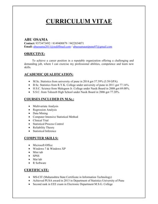 CURRICULUM VITAE
ABU OSAMA
Contact: 9373473492 / 8149408879 / 9422834071
Email: abuosama2011@rediffmail.com / abuosamaunipune07@gmail.com
OBJECTIVE:
To achieve a career position in a reputable organization offering a challenging and
demanding job, where I can exercise my professional abilities, competence and learn new
skills.
ACADEMIC QUALIFICATION:
• M.Sc. Statistics from university of pune in 2014 got 57.39% (3.58 GPA).
• B.Sc. Statistics from R.Y.K. College under university of pune in 2011 got 77.16%.
• H.S.C. Science from Malegaon Jr. College under Nasik Board in 2008 got 69.00%.
• S.S.C. from Tahzeeb High School under Nasik Board in 2006 got 77.20%.
COURSES INCLUDED IN M.Sc.:
• Multivariate Analysis
• Regression Analysis
• Data Mining
• Computer Intensive Statistical Method
• Clinical Trial
• Statistical Process Control
• Reliability Theory
• Statistical Inference
COMPUTER SKILLS:
• Microsoft Office
• Windows 7 & Windows XP
• Mini tab
• SPSS
• Mat lab
• R Software
CERTIFICATE:
• MS-CIT (Maharashtra State Certificate in Information Technology)
• Achieved PUSA award in 2013 in Department of Statistics University of Pune
• Second rank in EEE exam in Electronic Department M.S.G. College
 