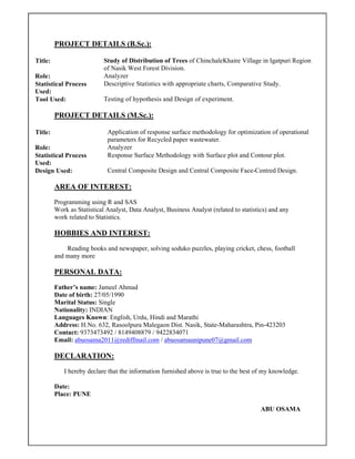 PROJECT DETAILS (B.Sc.):
Title: Study of Distribution of Trees of ChinchaleKhaire Village in Igatpuri Region
of Nasik West Forest Division.
Role: Analyzer
Statistical Process
Used:
Descriptive Statistics with appropriate charts, Comparative Study.
Tool Used: Testing of hypothesis and Design of experiment.
PROJECT DETAILS (M.Sc.):
Title: Application of response surface methodology for optimization of operational
parameters for Recycled paper wastewater.
Role: Analyzer
Statistical Process
Used:
Response Surface Methodology with Surface plot and Contour plot.
Design Used: Central Composite Design and Central Composite Face-Centred Design.
AREA OF INTEREST:
Programming using R and SAS
Work as Statistical Analyst, Data Analyst, Business Analyst (related to statistics) and any
work related to Statistics.
HOBBIES AND INTEREST:
Reading books and newspaper, solving soduko puzzles, playing cricket, chess, football
and many more
PERSONAL DATA:
Father’s name: Jameel Ahmad
Date of birth: 27/05/1990
Marital Status: Single
Nationality: INDIAN
Languages Known: English, Urdu, Hindi and Marathi
Address: H.No. 632, Rasoolpura Malegaon Dist. Nasik, State-Maharashtra, Pin-423203
Contact: 9373473492 / 8149408879 / 9422834071
Email: abuosama2011@rediffmail.com / abuosamaunipune07@gmail.com
DECLARATION:
I hereby declare that the information furnished above is true to the best of my knowledge.
Date:
Place: PUNE
ABU OSAMA
 