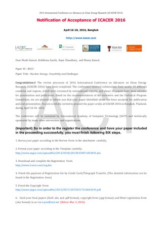 2016 International Conference on Advances on Clean Energy Research (ICACER 2016)
Notification of Acceptance of ICACER 2016
April 16-18, 2016, Bangkok
http://www.icacer.com
Dear Mudit Kansal, Riddhima Kartik, Rajat Chaudhary, and Manoj Kansal,
Paper ID : R013
Paper Title : Nuclear Energy: Feasibility and Challenges
Congratulations! The review processes of 2016 International Conference on Advances on Clean Energy
Research (ICACER 2016) have been completed. The conference received submissions from nearly 10 different
countries and regions, which were reviewed by international experts, and about 15 papers have been selected
for presentation and publication. Based on the recommendations of the reviewers and the Technical Program
Committees, we are pleased to inform you that your paper identified above has been accepted for publication
and oral presentation. You are cordially invited to present the paper orally at ICACER 2016 in Bangkok, Thailand,
during April 16-18, 2016.
The conference will be sustained by International Academy of Computer Technology (IACT) and technically
sponsored by many other universities and organizations.
(Important) So in order to the register the conference and have your paper included
in the proceeding successfully, you must finish following SIX steps.
1. Revise your paper according to the Review Form in the attachment carefully.
2. Format your paper according to the Template carefully.
http://www.ijsgce.com/uploadfile/2013/0330/20130330071050491.doc
3. Download and complete the Registration Form.
http://www.icacer.com/reg.doc
4. Finish the payment of Registration fee by Credit Card/Telegraph Transfer. (The detailed information can be
found in the Registration form)
5. Finish the Copyright Form
http://www.ijsgce.com/uploadfile/2015/0317/20150317110642691.pdf
6．Send your final papers (both .doc and .pdf format), copyright form (.jpg format) and filled registration form
(.doc format) to us via icacer@iact.net (Before Mar. 5, 2016).
 