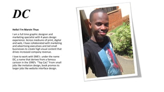 DC
Hello! I’m Marvin Thuo
I am a full time graphic designer and
marketing specialist with 4 years design
experience. Across mediums of print, digital
and web, I have collaborated with marketing
and advertising executives and led small
businesses to create high visual content that
drives increased company revenue.
I love to work with SME’s under the name
DC; a name that derives from a famous
cartoon in the 1990’s “Top Cat;” From small
jobs like invitation design, book promos to
larger jobs like website interface design.
 