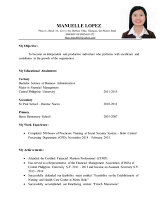 MANUELLE LOPEZ
Phase 5., Block 10., Lot 5., Sta. Barbara Villas Silangan, San Mateo, Rizal
09483691818/09054611852
Mae_lopez0515@yahoo.com
My Objective:
To become an independent and productive individual who performs with excellence and
contributes to the growth of the organization.
My Educational Attainment:
Tertiary
Bachelor Science of Business Administration
Major in Financial Management
Central Philippine University 2011-2015
Secondary
St. Paul School – Barotac Nuevo 2010-2011
Primary
Baras Elementary School 2001-2007
My Work Experience:
 Completed 500 hours of Practicum Training at Social Security System – Iloilo Central
Processing Department (CPD), November 2014 – February 2015.
My Achievements:
 Attended the Certified Financial Markets Professional (CFMP)
 Has served as a Representative of the Financial Management Association (FIMA) at
Central Philippine University S.Y. 2011 – 2013 and became an Assistant Secretary S.Y.
2013 - 2014
 Successfully defended our feasibility study entitled “Feasibility on the Establishment of
Nursing and Health Care Center in Metro Iloilo”
 Successfully accomplished our franchising venture “French Macaroons”
 