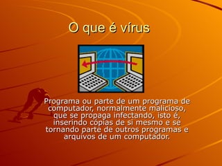 O que é vírus  Programa ou parte de um programa de computador, normalmente malicioso, que se propaga infectando, isto é, inserindo cópias de si mesmo e se tornando parte de outros programas e arquivos de um computador. 