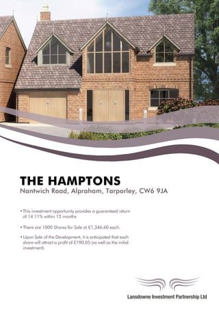 THE HAMPTONS
Nantwich Road, Alpraham, Tarporley, CW6 9JA
•This investment opportunity provides a guaranteed return
of 14.11% within 12 months
•There are 1000 Shares for Sale at £1,346.60 each.
•Upon Sale of the Development, it is anticipated that each
share will attract a profit of £190.05 (as well as the initial
investment).
 