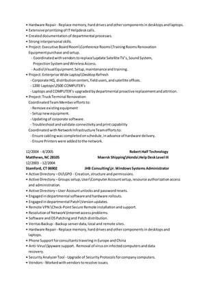 • Hardware Repair- Replace memory,harddrivesandothercomponentsin desktops andlaptops.
• Extensiveprioritizingof ITHelpdeskcalls.
• Createddocumentationof departmental processes.
• Stronginterpersonal skills.
• Project:Executive BoardRoomConference RoomsTrainingRoomsRenovation
Equipmentpurchase andsetup.
- Coordinatedwithvendorstoreplaceupdate SatelliteTV’s,SoundSystem,
ProjectionSystemandWirelessAccess.
- AudioVisualEquipment:Setup,maintenanceandtraining.
• Project:Enterprise Wide LaptopDesktopRefresh
- Corporate HQ, distributioncenters,fieldusers,andsatellite offices.
- 1200 Laptops2500 COMPUTER’s
- Laptops and COMPUTER’s upgradedbydepartmental proactivereplacementandattrition.
• Project:TruckTerminal Renovation
CoordinatedTeamMembereffortsto:
- Remove existingequipment
- Setupnewequipment.
- Updatingof corporate software.
- Troubleshootandvalidate connectivityandprintcapability
Coordinated withNetworkInfrastructureTeameffortsto:
- Ensure cablingwas completedonschedule,inadvance of hardware delivery.
- Ensure Printerswere addedtothe network.
12/2004 - 4/2005 Robert Half Technology
Matthews,NC 28105 Maersk ShippingHondaHelpDeskLevel III
12/2003 - 12/2004
Stamford, CT 06902 JHB ConsultingJr.WindowsSystemsAdministrator
• Active Directory –OUGPO - Creation,structure andpermissions.
• Active Directory –Groups setup,UserComputerAccountsetup,resource authorizationaccess
and administration.
• Active Directory–User Accountunlocksand passwordresets.
• Engagedindepartmental softwareandhardware rollouts.
• Engagedindepartmental PatchVersionupdates.
• Remote VPN Check-PointSecure Remote installationandsupport.
• Resolutionof NetworkInternetaccessproblems.
• Software andOSPatchingand Patch distribution.
• VeritasBackup - Backup serverdata,local and remote sites.
• Hardware Repair- Replace memory,harddrivesandothercomponentsin desktops and
laptops.
• Phone Support forconsultants travelinginEurope andChina
• Anti-VirusSpyware support. Removal of virusoninfectedcomputersanddata
recovery.
• SecurityAnalyzerTool - Upgrade of SecurityProtocolsforcompanycomputers.
• Vendors - Workedwithvendors toresolve issues.
 