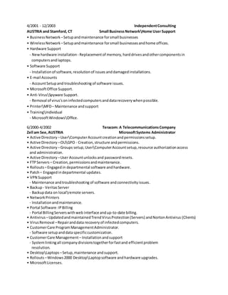 4/2001 - 12/2003 IndependentConsulting
AUSTRIA and Stamford, CT Small BusinessNetworkHome User Support
• Business Network –Setupandmaintenance forsmall businesses
• WirelessNetwork–Setupandmaintenance forsmall businessesandhome offices.
• Hardware Support
- Newhardware installation- Replacementof memory,harddrivesandothercomponentsin
computers andlaptops.
• Software Support
- Installation of software, resolutionof issues anddamagedinstallations.
• E-mail Accounts
- AccountSetupand troubleshooting of software issues.
• MicrosoftOffice Support.
• Anti-VirusSpyware Support.
- Removal of virus'soninfectedcomputersanddatarecoverywhenpossible.
• PrinterMFD– Maintenance andsupport
• TrainingIndividual
- MicrosoftWindowsOffice.
6/2000-4/2002 Teracom: A TelecommunicationsCompany
Zell am See,AUSTRIA MicrosoftSystems Administrator
• Active Directory –UserComputerAccountcreationandpermissionssetup.
• Active Directory –OUGPO - Creation,structure andpermissions.
• Active Directory –Groups setup,UserComputerAccount setup,resource authorizationaccess
and administration.
• Active Directory –User Accountunlocksand passwordresets.
• FTPServers – Creation,permissionsandmaintenance.
• Rollouts –Engagedin departmental software andhardware.
• Patch– Engagedindepartmental updates.
• VPN Support
- Maintenance andtroubleshooting of software and connectivityissues.
• Backup- Veritas Server
- Backupdata on localremote servers.
• NetworkPrinters
- Installationandmaintenance.
• Portal Software:IPBilling
- Portal BillingServerswithweb interface andup-to-date billing.
• Antivirus –UpdatedandmaintainedTrendVirusProtection(Servers) andNortonAntivirus (Clients)
• VirusRemoval –Repairanddata recoveryof infectedcomputers.
• CustomerCare ProgramManagementAdministrator.
- Software setupanddataspecificcustomization.
• CustomerCare Management– Installationandsupport
- Systemlinkingall companydivisionstogetherforfastand efficientproblem
resolution.
• DesktopLaptops–Setup,maintenance andsupport.
• Rollouts –Windows2000 DesktopLaptopsoftware andhardware upgrades.
• MicrosoftLicenses.
 