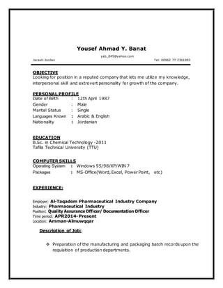 Yousef Ahmad Y. Banat
Jarash-Jordan
yab_045@yahoo.com
Tel: 00962 77 2361993
Looking for position in a reputed company that lets me utilize my knowledge,
interpersonal skill and extrovert personality for growth of the company.
PERSONAL PROFILE
Date of Birth : 12th April 1987
Gender : Male
Marital Status : Single
Languages Known : Arabic & English
Nationality : Jordanian
EDUCATION
B.Sc. in Chemical Technology -2011
Tafila Technical University (TTU)
COMPUTER SKILLS
Operating System : Windows 95/98/XP/WIN 7
Packages : MS-Office(Word, Excel, Power Point, etc)
EXPERIENCE:
Employer: Al-Taqadom Pharmaceutical Industry Company
Industry: Pharmaceutical Industry
Position: Quality Assurance Officer/ Documentation Officer
Time period: APR2014- Present
Location: Amman-Almuwqqar
Description of Job:
 Preparation of the manufacturing and packaging batch records upon the
requisition of production departments.
OBJECTIVE
 