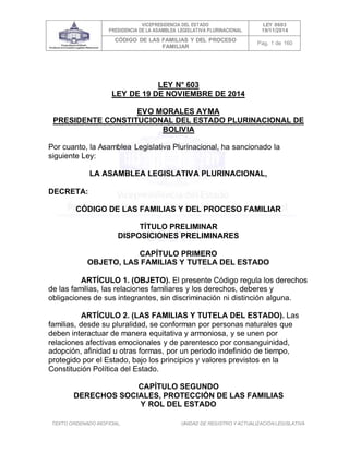 VICEPRESIDENCIA DEL ESTADO
PRESIDENCIA DE LA ASAMBLEA LEGISLATIVA PLURINACIONAL
LEY 0603
19/11/2014
CÓDIGO DE LAS FAMILIAS Y DEL PROCESO
FAMILIAR
Pag. 1 de 160
TEXTO ORDENADO INOFICIAL. UNIDAD DE REGISTRO Y ACTUALIZACIÓN LEGISLATIVA
LEY N° 603
LEY DE 19 DE NOVIEMBRE DE 2014
EVO MORALES AYMA
PRESIDENTE CONSTITUCIONAL DEL ESTADO PLURINACIONAL DE
BOLIVIA
Por cuanto, la Asamblea Legislativa Plurinacional, ha sancionado la
siguiente Ley:
LA ASAMBLEA LEGISLATIVA PLURINACIONAL,
DECRETA:
CÓDIGO DE LAS FAMILIAS Y DEL PROCESO FAMILIAR
TÍTULO PRELIMINAR
DISPOSICIONES PRELIMINARES
CAPÍTULO PRIMERO
OBJETO, LAS FAMILIAS Y TUTELA DEL ESTADO
ARTÍCULO 1. (OBJETO). El presente Código regula los derechos
de las familias, las relaciones familiares y los derechos, deberes y
obligaciones de sus integrantes, sin discriminación ni distinción alguna.
ARTÍCULO 2. (LAS FAMILIAS Y TUTELA DEL ESTADO). Las
familias, desde su pluralidad, se conforman por personas naturales que
deben interactuar de manera equitativa y armoniosa, y se unen por
relaciones afectivas emocionales y de parentesco por consanguinidad,
adopción, afinidad u otras formas, por un periodo indefinido de tiempo,
protegido por el Estado, bajo los principios y valores previstos en la
Constitución Política del Estado.
CAPÍTULO SEGUNDO
DERECHOS SOCIALES, PROTECCIÓN DE LAS FAMILIAS
Y ROL DEL ESTADO
 