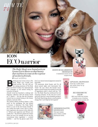 74 | L’OFFICIEL | MAY 2013
ECOwarrior
TheBodyShop’snewbrandactivist
LeonaLewisshowsusthatbeauty
doesnothavetocomeattheexpense
ofourfurryfriends.
BY Kanu ASTHANA
SHIMMERPALETTE,
$39.90EACH
Two quick swipes
gives cheeks a subtle
pearlescent shine.
BLUSHERBRUSH,
$32.90
With man-made hair bristles,
it doubles up as a finishing
tool to dust excess powder off.
LIPGLOSS, $18.90EACH
Gives lips a subtle sheen
and pretty colour for up
to five hours.
WHITEMUSKLIBERTINE
FROM$26.90
A sweetened version of the
original musk.
B
ritish pop star Leona Lewis is The
Body Shop’s new Cruelty Free
brand activist. The role will see
her raising awareness of The Body
Shop and NGO Cruelty Free International’s
joint campaign to end animal testing for
cosmetics, for good.
Already Lewis has launched a makeup and
fragrance collection with the beauty brand
on 11 March — the day that the European
Union’s ban on animal-testing in the beauty
industry, went into effect.
The limited edition products feature a deer
motif on the packaging. She had picked
it because it references The Body Shop’s
history as one of the first beauty brands to
use cruelty-free musk. Lewis, who is a long-
term vegetarian, also assures us the collection
is “100 per cent vegetarian and 100 per cent
cruelty free.” The shimmer palettes for cheeks
(there are two), for example, do not use the
conventional shine ingredient — crushed
shellfish — and the lip glosses (pick from
four) use natural mineral pigments instead of
bug shells.
“I’m passionate about beauty and I’m all
about animal rights and Community Fair
Trade,” she says. Hence the brand’s stance
against animal testing and unethical sourcing
of ingredients strike a chord with her. “For
me, The Body Shop has reinforced the true
meaning of beauty. At the soul of it is love,
and from that love comes beautiful products.
The Body Shop brings about so much positive
change that I can’t help but feel inspired.”
BEAUTÉ
74
ICON
 