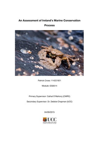 An Assessment of Ireland’s Marine Conservation
Process
Patrick Cross: 114221921
Module: GG6514
Primary Supervisor: Cathal O’Mahony (CMRC)
Secondary Supervisor: Dr. Debbie Chapman (UCC)
04/09/2015
 