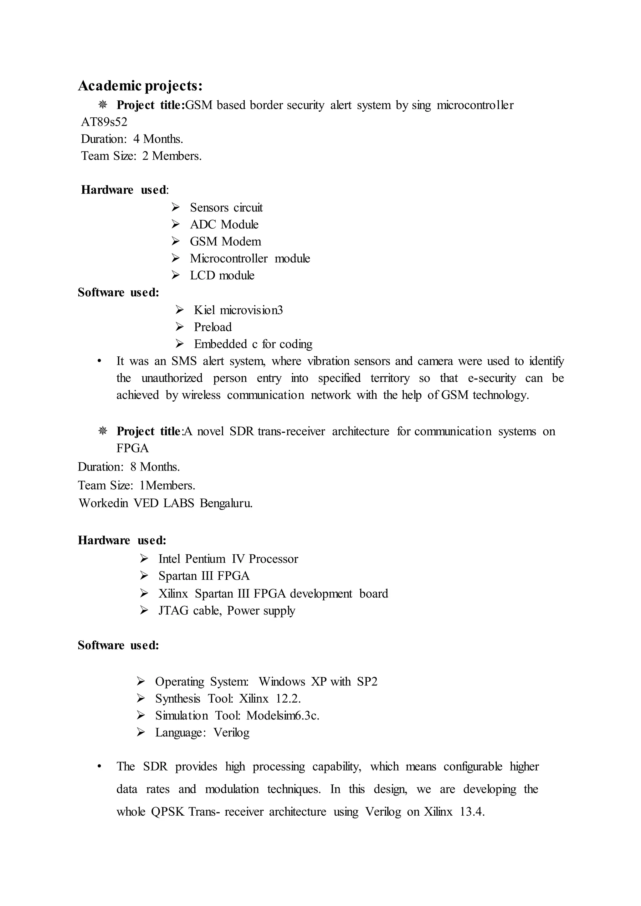 Academic projects:
 Project title:GSM based border security alert system by sing microcontroller
AT89s52
Duration: 4 Months.
Team Size: 2 Members.
Hardware used:
 Sensors circuit
 ADC Module
 GSM Modem
 Microcontroller module
 LCD module
Software used:
 Kiel microvision3
 Preload
 Embedded c for coding
• It was an SMS alert system, where vibration sensors and camera were used to identify
the unauthorized person entry into specified territory so that e-security can be
achieved by wireless communication network with the help of GSM technology.
 Project title:A novel SDR trans-receiver architecture for communication systems on
FPGA
Duration: 8 Months.
Team Size: 1Members.
Workedin VED LABS Bengaluru.
Hardware used:
 Intel Pentium IV Processor
 Spartan III FPGA
 Xilinx Spartan III FPGA development board
 JTAG cable, Power supply
Software used:
 Operating System: Windows XP with SP2
 Synthesis Tool: Xilinx 12.2.
 Simulation Tool: Modelsim6.3c.
 Language: Verilog
• The SDR provides high processing capability, which means configurable higher
data rates and modulation techniques. In this design, we are developing the
whole QPSK Trans- receiver architecture using Verilog on Xilinx 13.4.
 