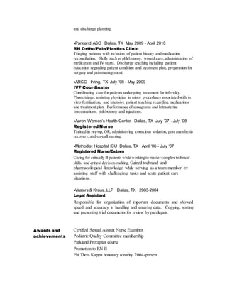 and discharge planning.
Parkland ASC Dallas, TX May 2009 - April 2010
RN Ortho/Pain/Plastics Clinic
Triaging patients with inclusion of patient history and medication
reconciliation. Skills such as phlebotomy, wound care,administration of
medication and IV starts. Discharge teaching including patient
education regarding patient condition and treatment plan, preparation for
surgery and pain management.
ARCC Irving, TX July ’08 - May 2009
IVF Coordinator
Coordinating care for patients undergoing treatment for infertility.
Phone triage, assisting physician in minor procedures associated with in
vitro fertilization, and intensive patient teaching regarding medications
and treatment plan. Performance of sonograms and Intrauterine
Inseminations, phlebotomy and injections.
Aaron Women’s Health Center Dallas, TX July ’07 - July ‘08
Registered Nurse
Trained in pre-op, OR, administering conscious sedation, post anesthesia
recovery, and on-call nursing.
Methodist Hospital ICU Dallas, TX April ‘06 - July ‘07
Registered Nurse/Extern
Caring for critically ill patients while working to mastercomplex technical
skills, and criticaldecision-making. Gained technical and
pharmacological knowledge while serving as a team member by
assisting staff with challenging tasks and acute patient care
situations.
Waters & Kraus, LLP Dallas, TX 2003-2004
Legal Assistant
Responsible for organization of important documents and showed
speed and accuracy in handling and entering data. Copying, sorting
and presenting trial documents for review by paralegals.
Awards and
achievements
2015 Safety Star Award
Certified Sexual Assault Nurse Examiner
Pediatric Quality Committee membership
Parkland Preceptor course
Promotion to RN II
Phi Theta Kappa honorary sorority. 2004-present.
 