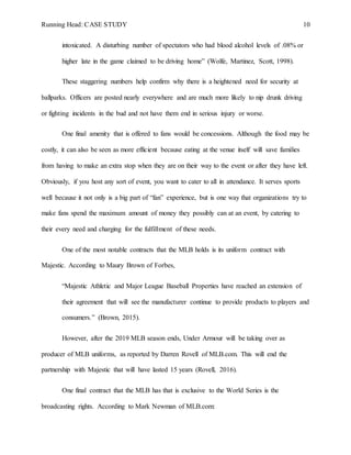Running Head: CASE STUDY 10
intoxicated. A disturbing number of spectators who had blood alcohol levels of .08% or
higher late in the game claimed to be driving home” (Wolfe, Martinez, Scott, 1998).
These staggering numbers help confirm why there is a heightened need for security at
ballparks. Officers are posted nearly everywhere and are much more likely to nip drunk driving
or fighting incidents in the bud and not have them end in serious injury or worse.
One final amenity that is offered to fans would be concessions. Although the food may be
costly, it can also be seen as more efficient because eating at the venue itself will save families
from having to make an extra stop when they are on their way to the event or after they have left.
Obviously, if you host any sort of event, you want to cater to all in attendance. It serves sports
well because it not only is a big part of “fan” experience, but is one way that organizations try to
make fans spend the maximum amount of money they possibly can at an event, by catering to
their every need and charging for the fulfillment of these needs.
One of the most notable contracts that the MLB holds is its uniform contract with
Majestic. According to Maury Brown of Forbes,
“Majestic Athletic and Major League Baseball Properties have reached an extension of
their agreement that will see the manufacturer continue to provide products to players and
consumers.” (Brown, 2015).
However, after the 2019 MLB season ends, Under Armour will be taking over as
producer of MLB uniforms, as reported by Darren Rovell of MLB.com. This will end the
partnership with Majestic that will have lasted 15 years (Rovell, 2016).
One final contract that the MLB has that is exclusive to the World Series is the
broadcasting rights. According to Mark Newman of MLB.com:
 