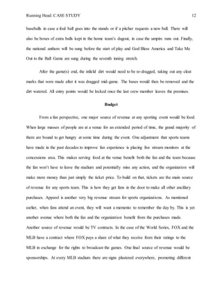 Running Head: CASE STUDY 12
baseballs in case a foul ball goes into the stands or if a pitcher requests a new ball. There will
also be boxes of extra balls kept in the home team’s dugout, in case the umpire runs out. Finally,
the national anthem will be sung before the start of play and God Bless America and Take Me
Out to the Ball Game are sung during the seventh inning stretch.
After the game(s) end, the infield dirt would need to be re-dragged, taking out any cleat
marks that were made after it was dragged mid-game. The bases would then be removed and the
dirt watered. All entry points would be locked once the last crew member leaves the premises.
Budget
From a fan perspective, one major source of revenue at any sporting event would be food.
When large masses of people are at a venue for an extended period of time, the grand majority of
them are bound to get hungry at some time during the event. One adjustment that sports teams
have made in the past decades to improve fan experience is placing live stream monitors at the
concessions area. This makes serving food at the venue benefit both the fan and the team because
the fan won’t have to leave the stadium and potentially miss any action, and the organization will
make more money than just simply the ticket price. To build on that, tickets are the main source
of revenue for any sports team. This is how they get fans in the door to make all other ancillary
purchases. Apparel is another very big revenue stream for sports organizations. As mentioned
earlier, when fans attend an event, they will want a memento to remember the day by. This is yet
another avenue where both the fan and the organization benefit from the purchases made.
Another source of revenue would be TV contracts. In the case of the World Series, FOX and the
MLB have a contract where FOX pays a share of what they receive from their ratings to the
MLB in exchange for the rights to broadcast the games. One final source of revenue would be
sponsorships. At every MLB stadium there are signs plastered everywhere, promoting different
 