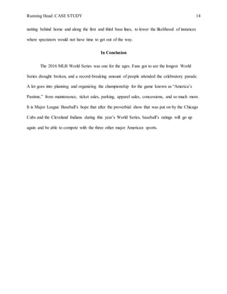 Running Head: CASE STUDY 14
netting behind home and along the first and third base lines, to lower the likelihood of instances
where spectators would not have time to get out of the way.
In Conclusion
The 2016 MLB World Series was one for the ages. Fans got to see the longest World
Series drought broken, and a record-breaking amount of people attended the celebratory parade.
A lot goes into planning and organizing the championship for the game known as “America’s
Pastime,” from maintenance, ticket sales, parking, apparel sales, concessions, and so much more.
It is Major League Baseball’s hope that after the proverbial show that was put on by the Chicago
Cubs and the Cleveland Indians during this year’s World Series, baseball’s ratings will go up
again and be able to compete with the three other major American sports.
 